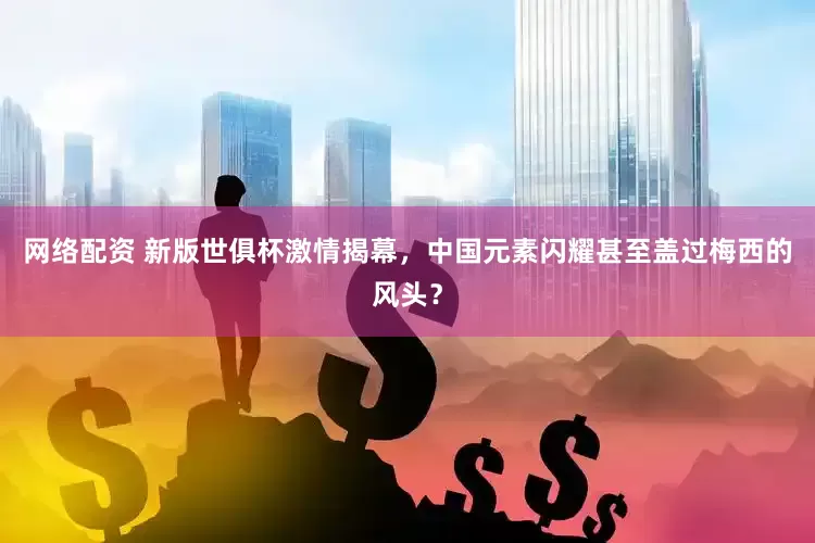 网络配资 新版世俱杯激情揭幕，中国元素闪耀甚至盖过梅西的风头？