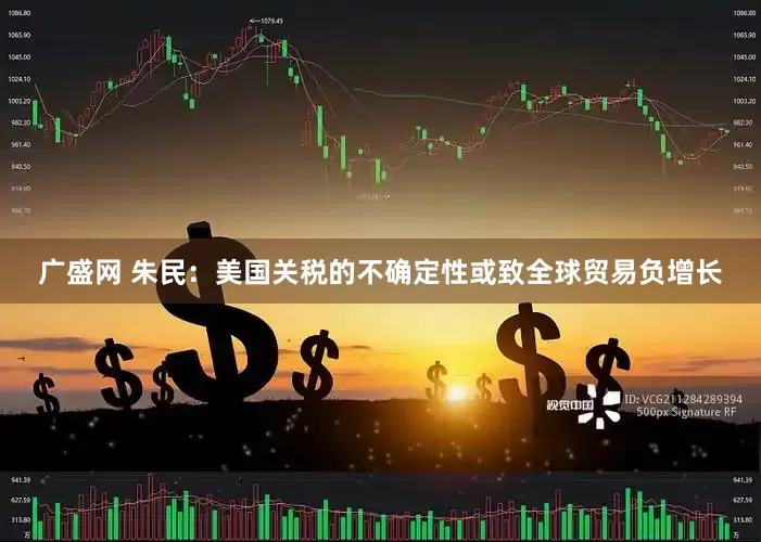 广盛网 朱民：美国关税的不确定性或致全球贸易负增长