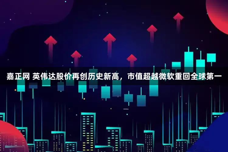 嘉正网 英伟达股价再创历史新高，市值超越微软重回全球第一