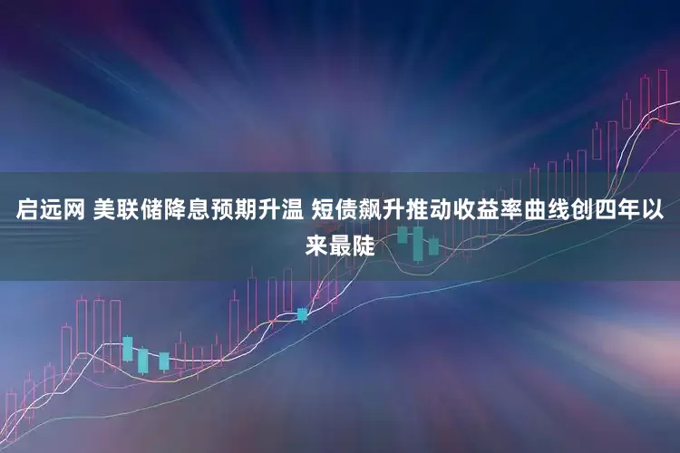 启远网 美联储降息预期升温 短债飙升推动收益率曲线创四年以来最陡