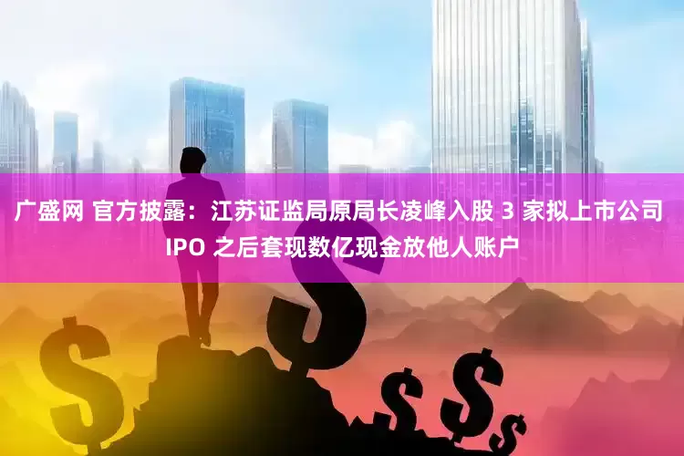 广盛网 官方披露：江苏证监局原局长凌峰入股 3 家拟上市公司 IPO 之后套现数亿现金放他人账户