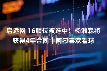 启远网 16顺位被选中！杨瀚森将获得4年合同｜阿刁喜欢看球