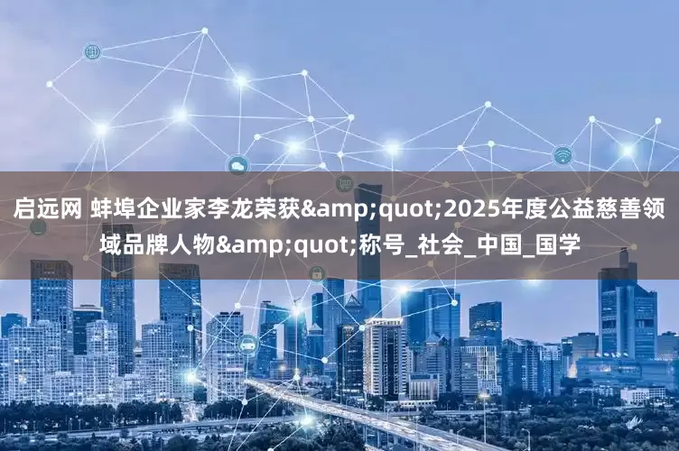 启远网 蚌埠企业家李龙荣获&quot;2025年度公益慈善领域品牌人物&quot;称号_社会_中国_国学
