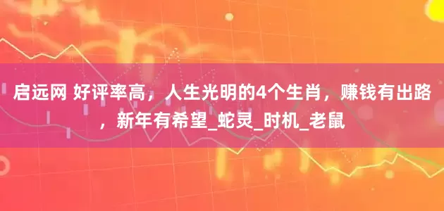 启远网 好评率高，人生光明的4个生肖，赚钱有出路，新年有希望_蛇灵_时机_老鼠