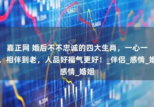 嘉正网 婚后不不忠诚的四大生肖，一心一意，相伴到老，人品好福气更好！_伴侣_感情_婚姻