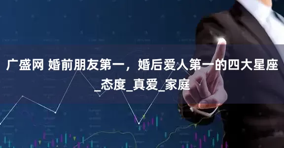 广盛网 婚前朋友第一，婚后爱人第一的四大星座_态度_真爱_家庭