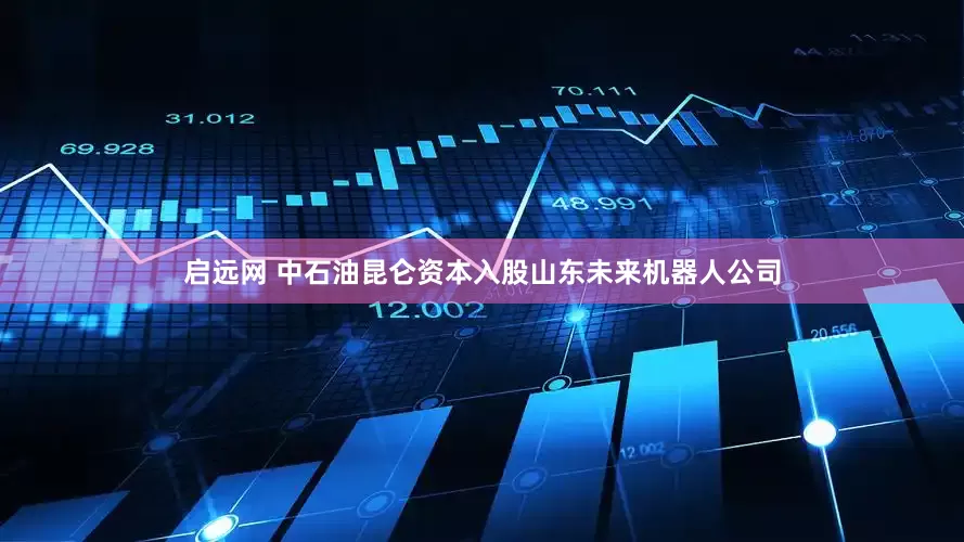 启远网 中石油昆仑资本入股山东未来机器人公司