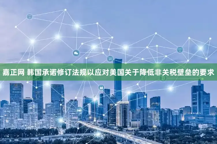 嘉正网 韩国承诺修订法规以应对美国关于降低非关税壁垒的要求