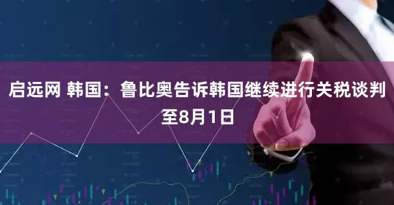 启远网 韩国：鲁比奥告诉韩国继续进行关税谈判至8月1日
