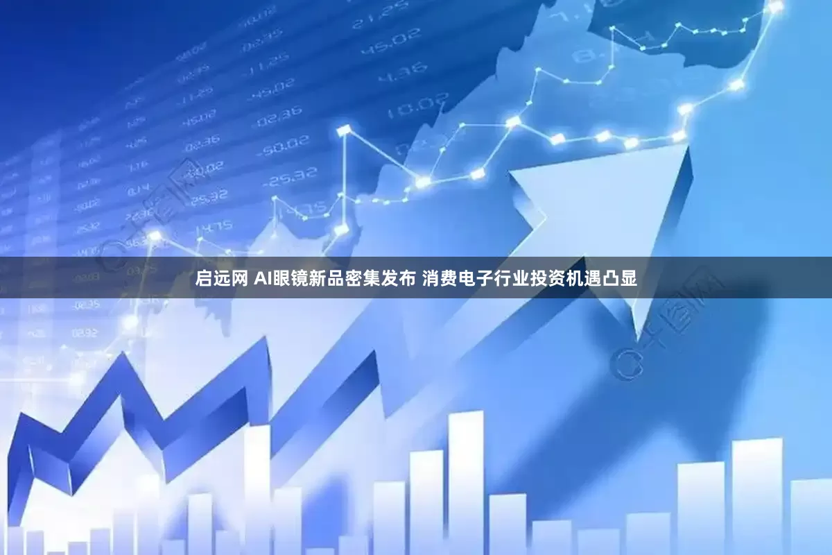 启远网 AI眼镜新品密集发布 消费电子行业投资机遇凸显