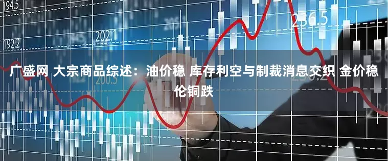 广盛网 大宗商品综述：油价稳 库存利空与制裁消息交织 金价稳伦铜跌