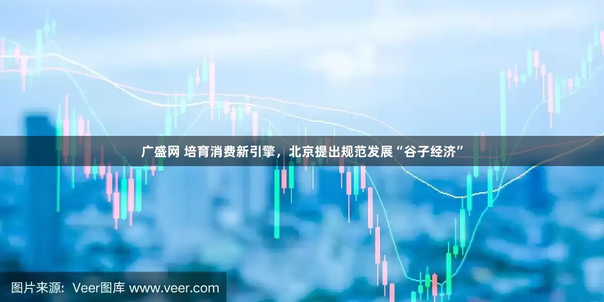 广盛网 培育消费新引擎，北京提出规范发展“谷子经济”