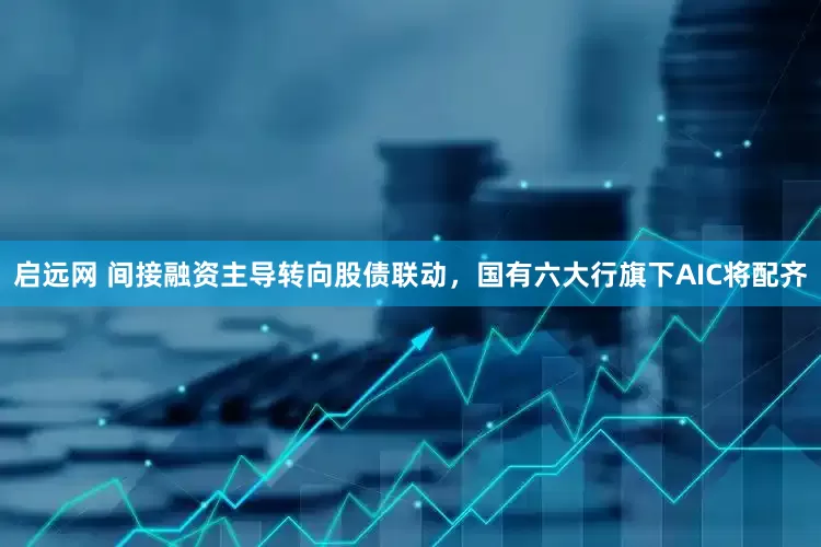 启远网 间接融资主导转向股债联动，国有六大行旗下AIC将配齐