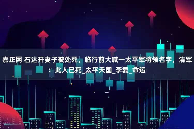 嘉正网 石达开妻子被处死，临行前大喊一太平军将领名字，清军：此人已死_太平天国_李复_命运