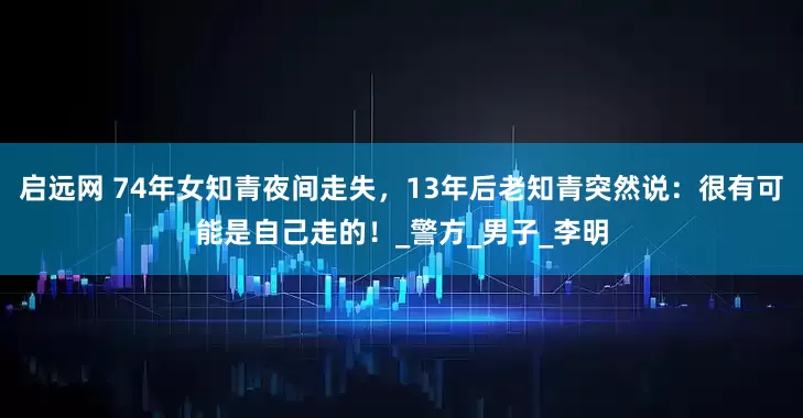 启远网 74年女知青夜间走失，13年后老知青突然说：很有可能是自己走的！_警方_男子_李明