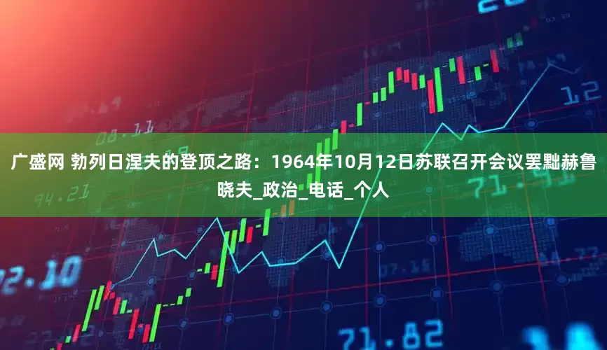 广盛网 勃列日涅夫的登顶之路：1964年10月12日苏联召开会议罢黜赫鲁晓夫_政治_电话_个人