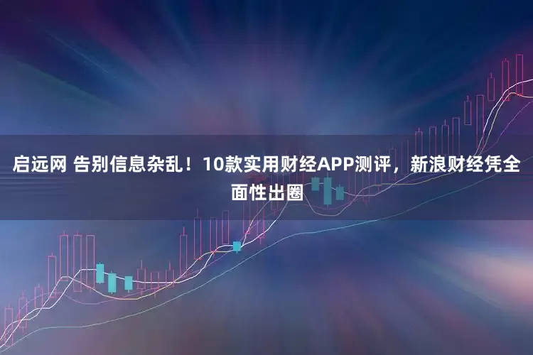 启远网 告别信息杂乱！10款实用财经APP测评，新浪财经凭全面性出圈