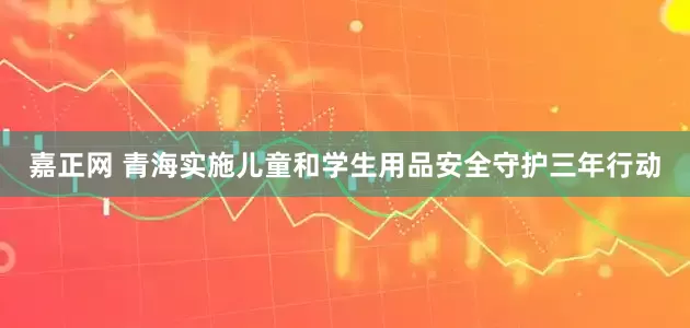 嘉正网 青海实施儿童和学生用品安全守护三年行动