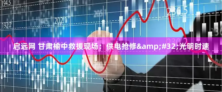 启远网 甘肃榆中救援现场：供电抢修&#32;光明时速
