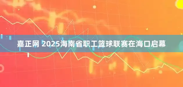 嘉正网 2025海南省职工篮球联赛在海口启幕