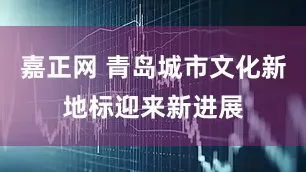嘉正网 青岛城市文化新地标迎来新进展