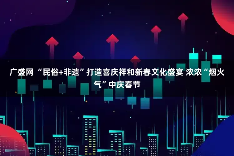 广盛网 “民俗+非遗”打造喜庆祥和新春文化盛宴 浓浓“烟火气”中庆春节