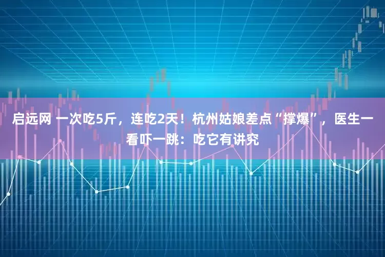 启远网 一次吃5斤，连吃2天！杭州姑娘差点“撑爆”，医生一看吓一跳：吃它有讲究