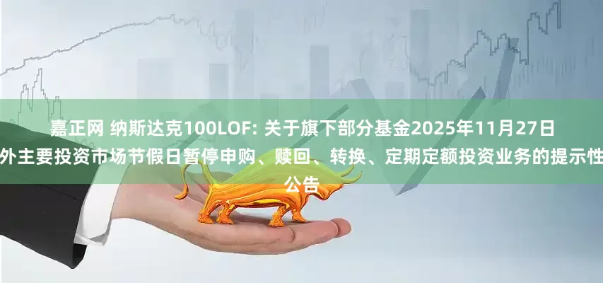 嘉正网 纳斯达克100LOF: 关于旗下部分基金2025年11月27日因境外主要投资市场节假日暂停申购、赎回、转换、定期定额投资业务的提示性公告