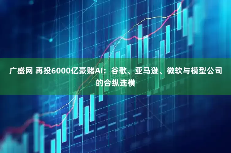 广盛网 再投6000亿豪赌AI：谷歌、亚马逊、微软与模型公司的合纵连横